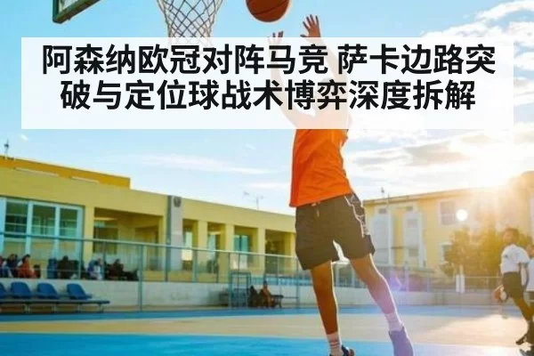 阿森纳欧冠对阵马竞 萨卡边路突破与定位球战术博弈深度拆解